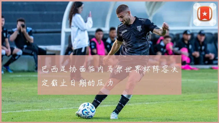 巴西足协面临内马尔世界杯阵容决定截止日期的压力