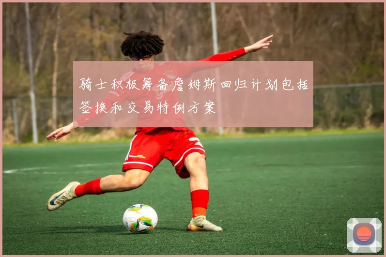 骑士积极筹备詹姆斯回归计划包括签换和交易特例方案