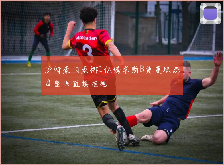 沙特豪门豪掷1亿镑求购B费曼联态度坚决直接拒绝