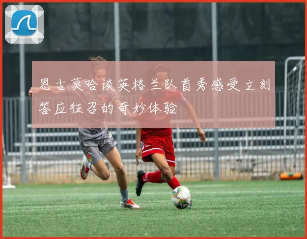 恩古莫哈谈英格兰队首秀感受立刻答应征召的奇妙体验
