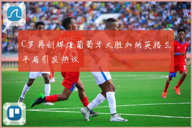 C罗再创辉煌葡萄牙大胜加纳英格兰平局引发热议