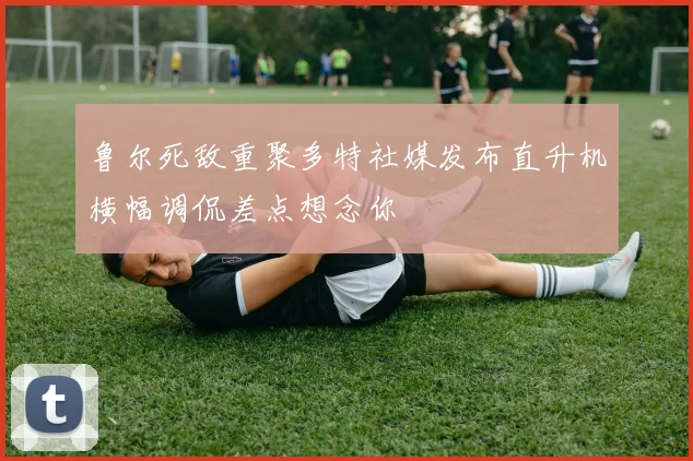 鲁尔死敌重聚多特社媒发布直升机横幅调侃差点想念你
