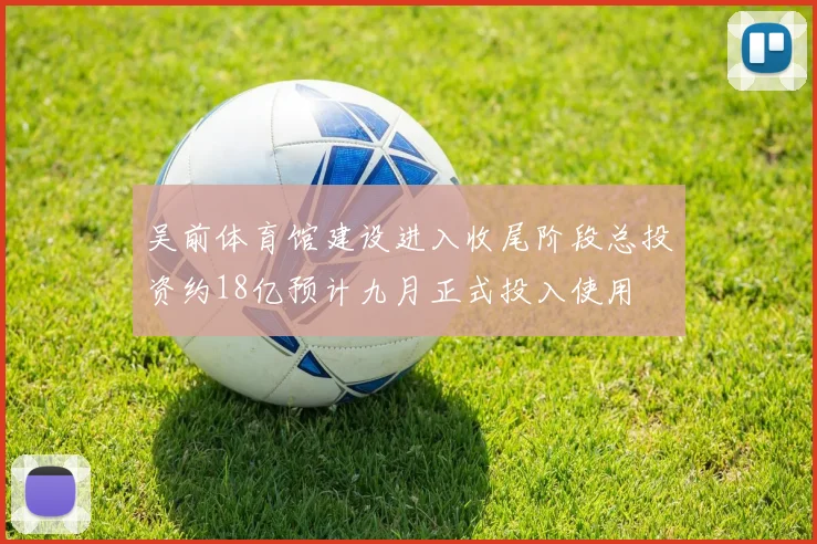 吴前体育馆建设进入收尾阶段总投资约18亿预计九月正式投入使用