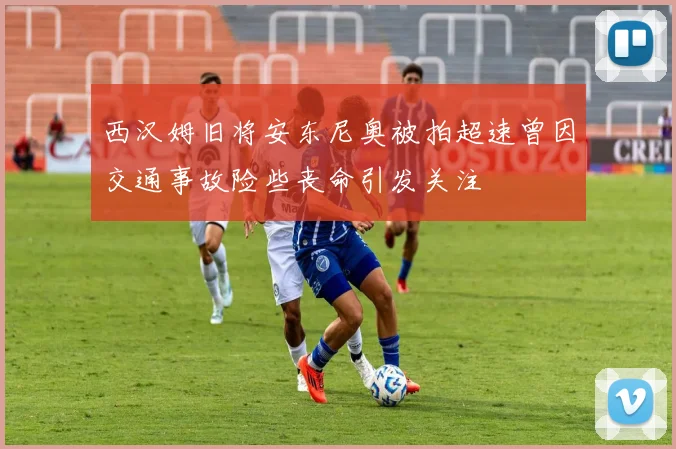 西汉姆旧将安东尼奥被拍超速曾因交通事故险些丧命引发关注