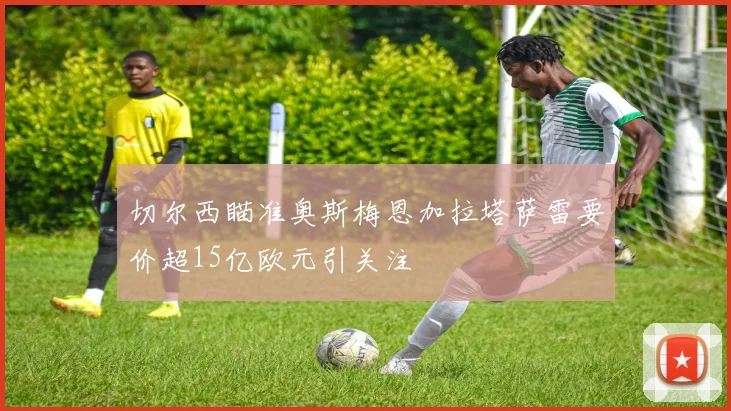 切尔西瞄准奥斯梅恩加拉塔萨雷要价超15亿欧元引关注