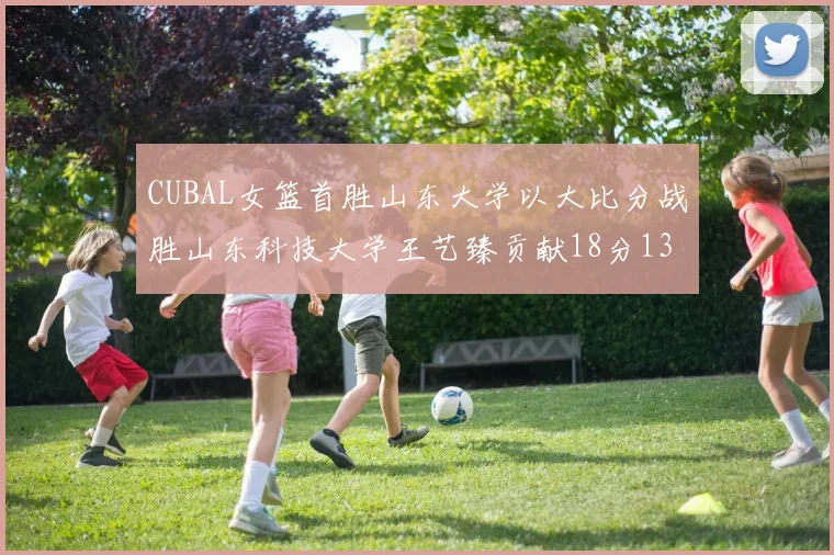 CUBAL女篮首胜山东大学以大比分战胜山东科技大学王艺臻贡献18分13篮板表现出色