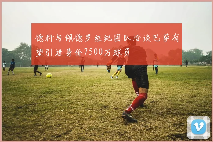 德科与佩德罗经纪团队洽谈巴萨有望引进身价7500万球员