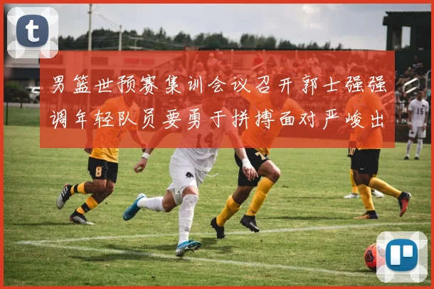 男篮世预赛集训会议召开郭士强强调年轻队员要勇于拼搏面对严峻出线形势