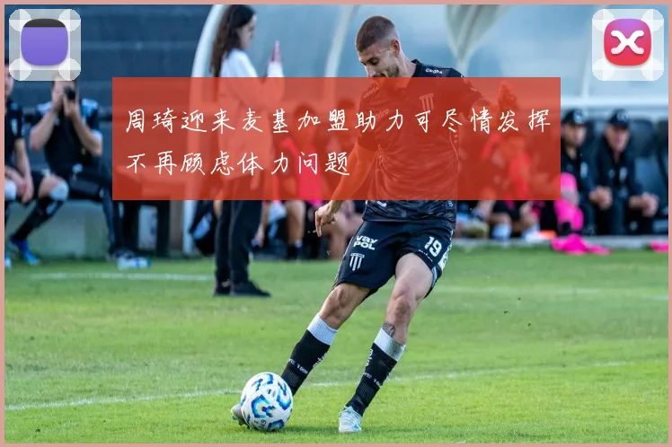 周琦迎来麦基加盟助力可尽情发挥不再顾虑体力问题