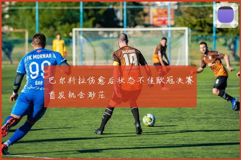 巴尔科拉伤愈后状态不佳欧冠决赛首发机会渺茫