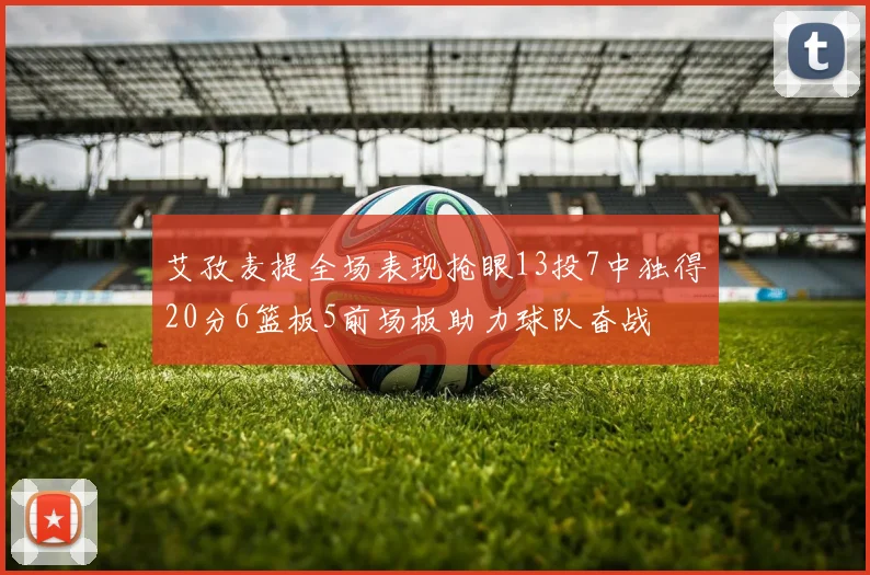 艾孜麦提全场表现抢眼13投7中独得20分6篮板5前场板助力球队奋战