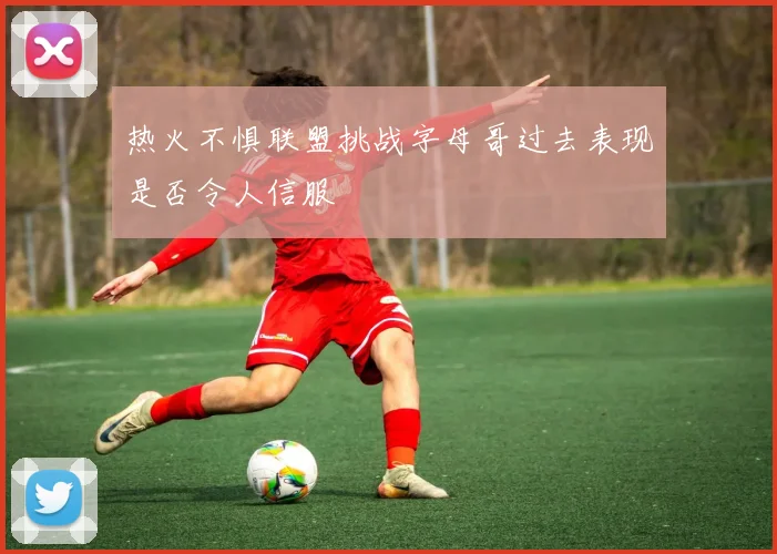 热火不惧联盟挑战字母哥过去表现是否令人信服