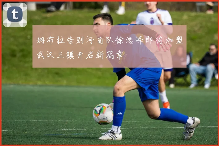 姆布拉告别河南队徐浩峰即将加盟武汉三镇开启新篇章