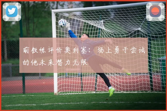 前教练评价奥利塞：场上勇于尝试的他未来潜力无限