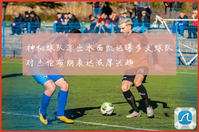 神秘球队浮出水面凯记曝多支球队对杰伦布朗表达浓厚兴趣