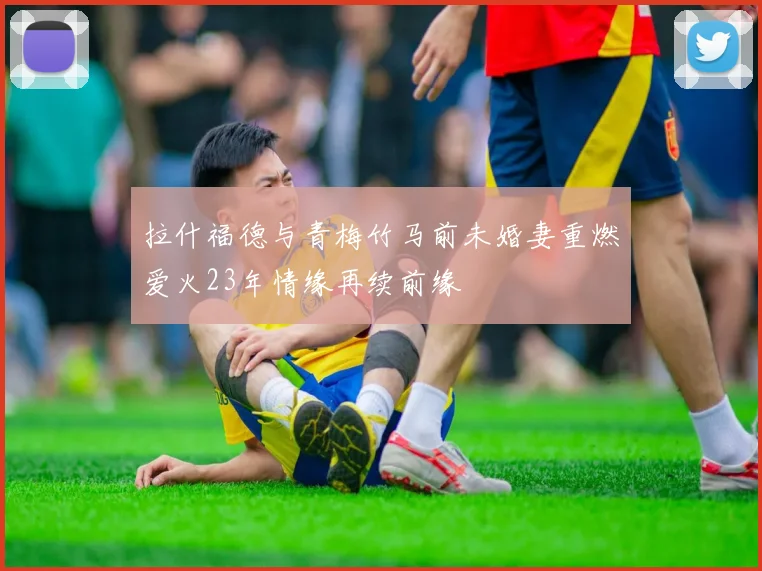 拉什福德与青梅竹马前未婚妻重燃爱火23年情缘再续前缘