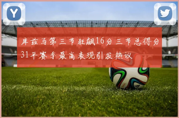 库兹马第三节狂飙16分三节总得分31平赛季最高表现引发热议