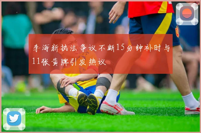 李海新执法争议不断15分钟补时与11张黄牌引发热议