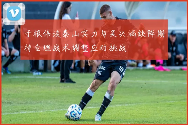 于根伟谈泰山实力与吴兴涵缺阵期待合理战术调整应对挑战