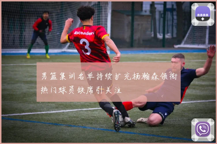 男篮集训名单持续扩充杨瀚森领衔热门球员缺席引关注