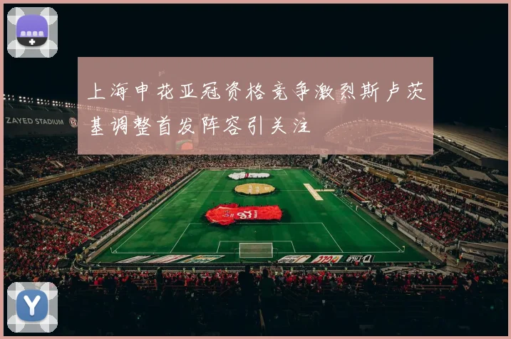 上海申花亚冠资格竞争激烈斯卢茨基调整首发阵容引关注