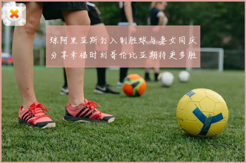 琼阿里亚斯打入制胜球与妻女同庆分享幸福时刻哥伦比亚期待更多胜利