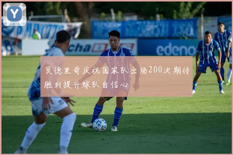莫德里奇庆祝国家队出场200次期待胜利提升球队自信心